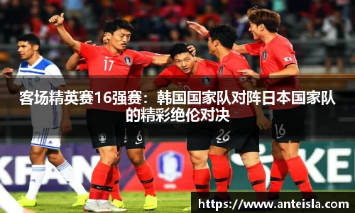 客场精英赛16强赛：韩国国家队对阵日本国家队的精彩绝伦对决